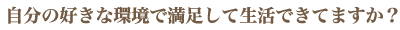 自分の好きな環境で満足して生活できてますか？